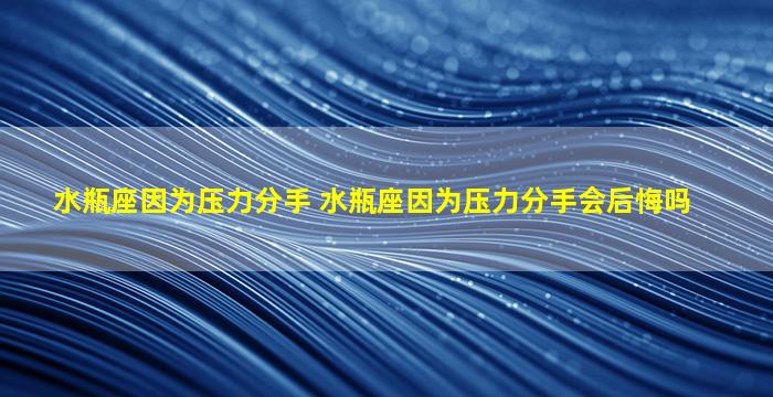 水瓶座因为压力分手 水瓶座因为压力分手会后悔吗